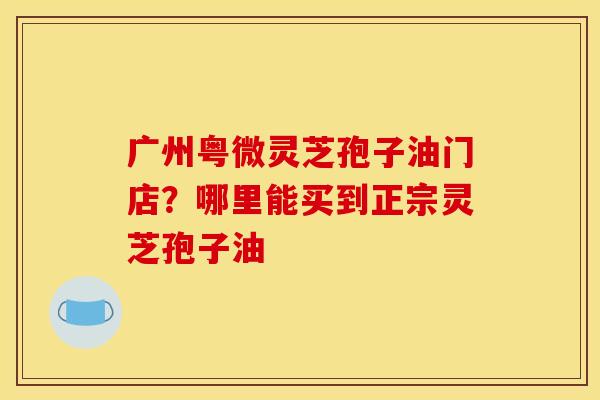 广州粤微灵芝孢子油门店？哪里能买到正宗灵芝孢子油