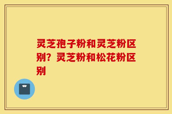 灵芝孢子粉和灵芝粉区别？灵芝粉和松花粉区别
