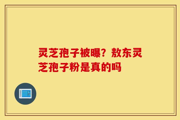 灵芝孢子被曝？敖东灵芝孢子粉是真的吗