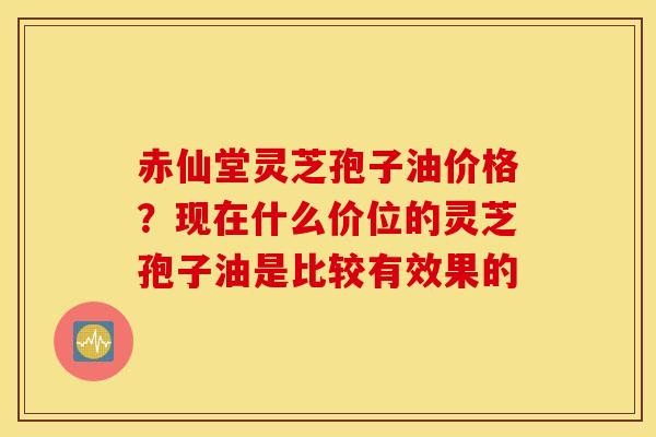 赤仙堂灵芝孢子油价格？现在什么价位的灵芝孢子油是比较有效果的