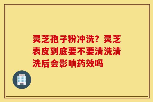 灵芝孢子粉冲洗？灵芝表皮到底要不要清洗清洗后会影响药效吗