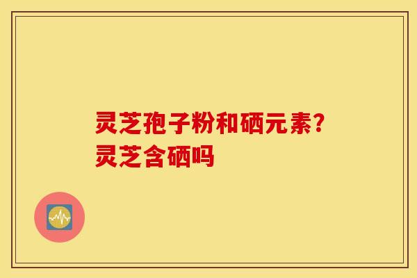 灵芝孢子粉和硒元素？灵芝含硒吗