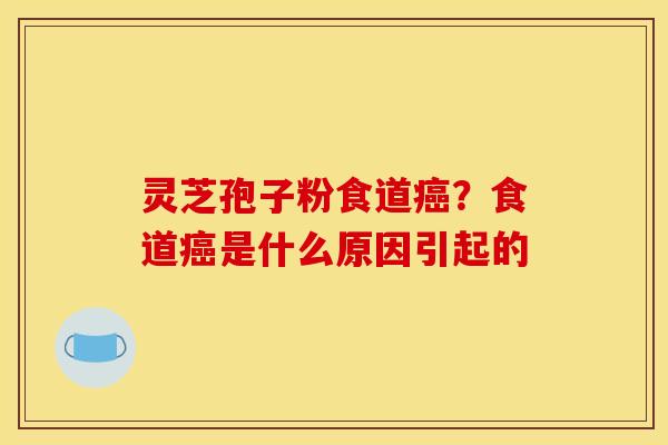 灵芝孢子粉食道癌？食道癌是什么原因引起的