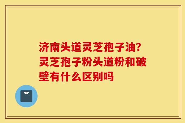 济南头道灵芝孢子油？灵芝孢子粉头道粉和破壁有什么区别吗