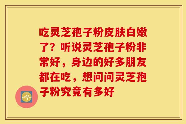 吃灵芝孢子粉皮肤白嫩了？听说灵芝孢子粉非常好，身边的好多朋友都在吃，想问问灵芝孢子粉究竟有多好