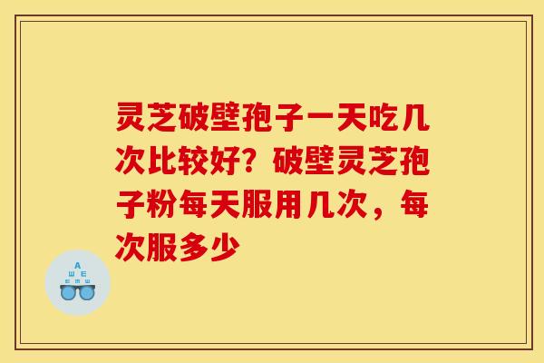 灵芝破壁孢子一天吃几次比较好？破壁灵芝孢子粉每天服用几次，每次服多少