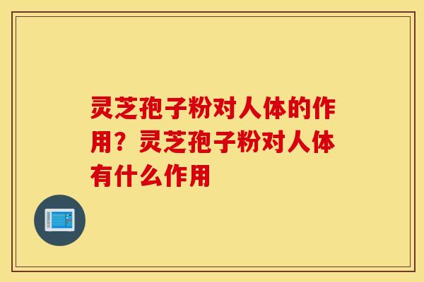 灵芝孢子粉对人体的作用？灵芝孢子粉对人体有什么作用