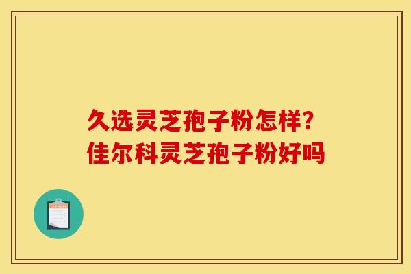 久选灵芝孢子粉怎样？佳尔科灵芝孢子粉好吗