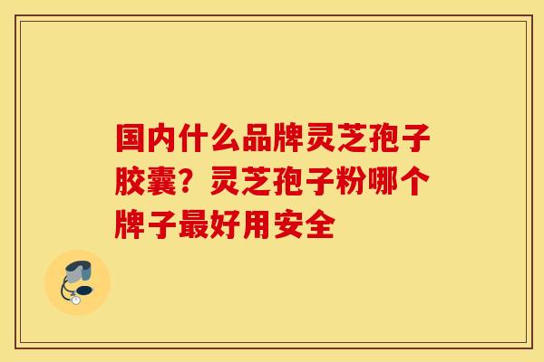 国内什么品牌灵芝孢子胶囊？灵芝孢子粉哪个牌子最好用安全
