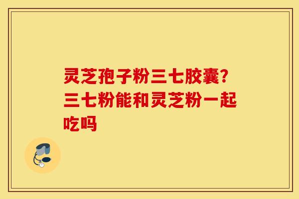 灵芝孢子粉三七胶囊？三七粉能和灵芝粉一起吃吗