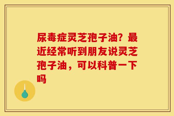 尿毒症灵芝孢子油？最近经常听到朋友说灵芝孢子油，可以科普一下吗