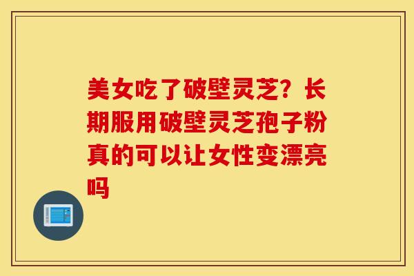 美女吃了破壁灵芝？长期服用破壁灵芝孢子粉真的可以让女性变漂亮吗