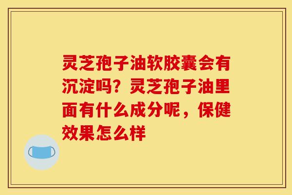 灵芝孢子油软胶囊会有沉淀吗？灵芝孢子油里面有什么成分呢，保健效果怎么样