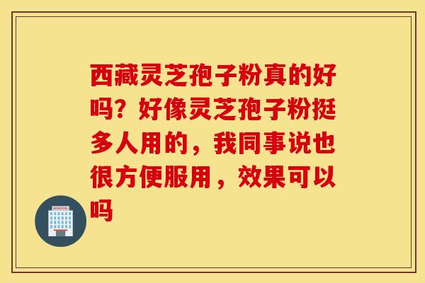 西藏灵芝孢子粉真的好吗？好像灵芝孢子粉挺多人用的，我同事说也很方便服用，效果可以吗