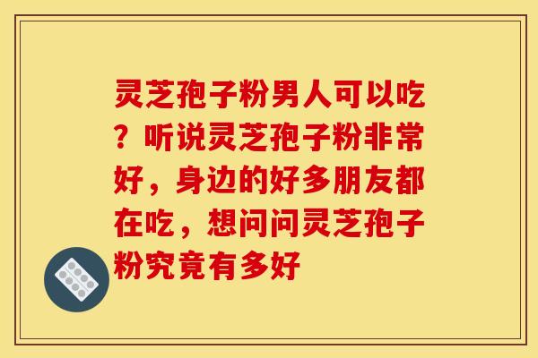 灵芝孢子粉男人可以吃？听说灵芝孢子粉非常好，身边的好多朋友都在吃，想问问灵芝孢子粉究竟有多好