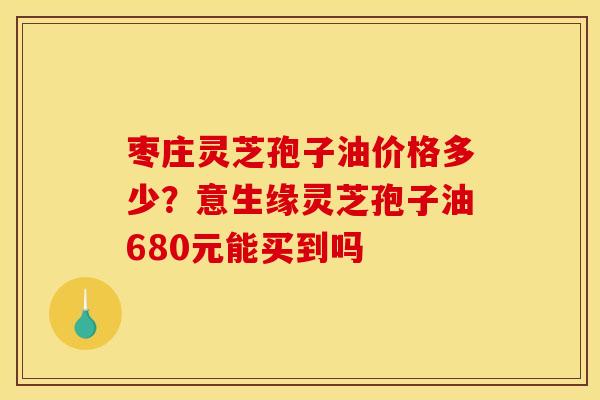 枣庄灵芝孢子油价格多少？意生缘灵芝孢子油680元能买到吗