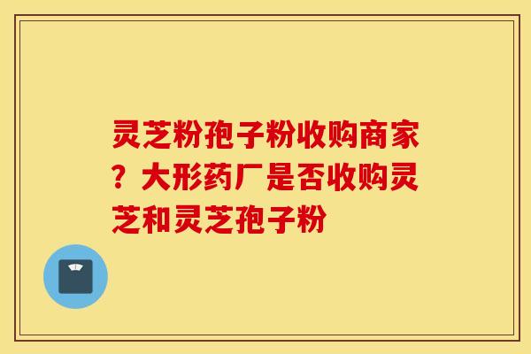 灵芝粉孢子粉收购商家？大形药厂是否收购灵芝和灵芝孢子粉