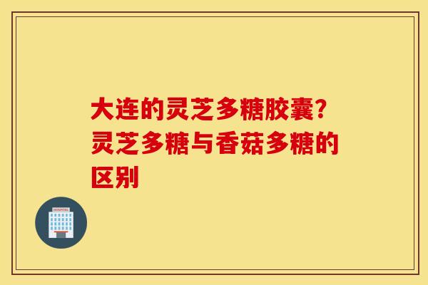 大连的灵芝多糖胶囊？灵芝多糖与香菇多糖的区别