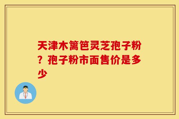 天津木篱笆灵芝孢子粉？孢子粉市面售价是多少