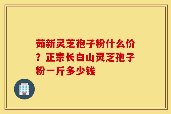 茹新灵芝孢子粉什么价？正宗长白山灵芝孢子粉一斤多少钱