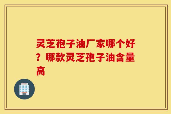 灵芝孢子油厂家哪个好？哪款灵芝孢子油含量高