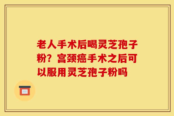 老人手术后喝灵芝孢子粉？宫颈癌手术之后可以服用灵芝孢子粉吗