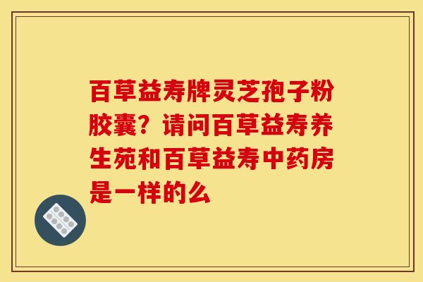 百草益寿牌灵芝孢子粉胶囊？请问百草益寿养生苑和百草益寿中药房是一样的么