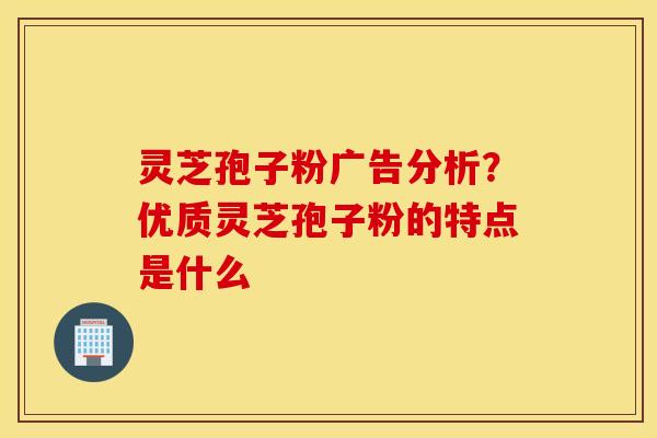 灵芝孢子粉广告分析？优质灵芝孢子粉的特点是什么