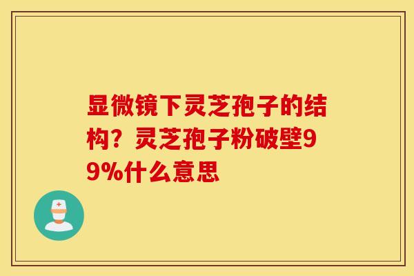 显微镜下灵芝孢子的结构？灵芝孢子粉破壁99%什么意思