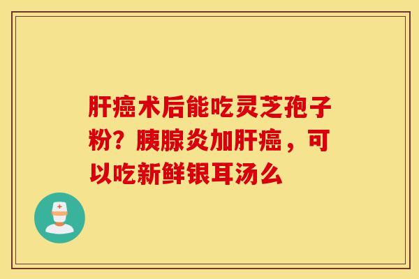 肝癌术后能吃灵芝孢子粉？胰腺炎加肝癌，可以吃新鲜银耳汤么