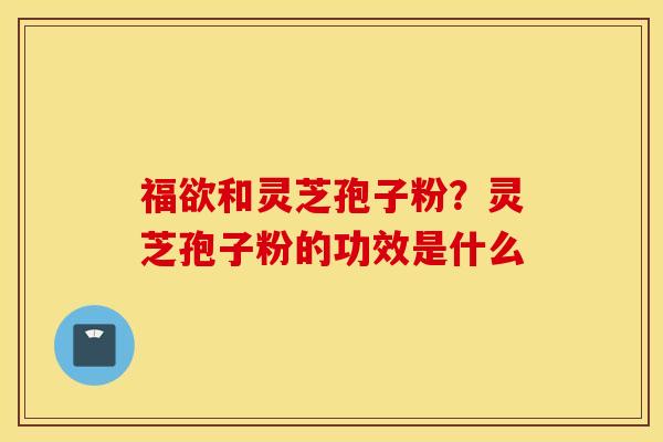 福欲和灵芝孢子粉？灵芝孢子粉的功效是什么