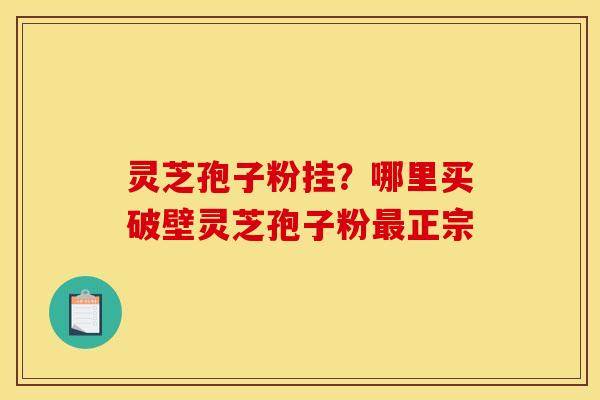 灵芝孢子粉挂？哪里买破壁灵芝孢子粉最正宗