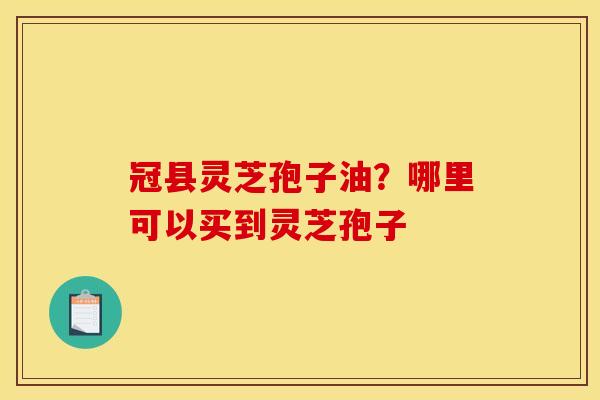 冠县灵芝孢子油？哪里可以买到灵芝孢子