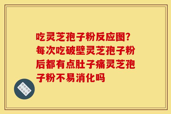 吃灵芝孢子粉反应图？每次吃破壁灵芝孢子粉后都有点肚子痛灵芝孢子粉不易消化吗