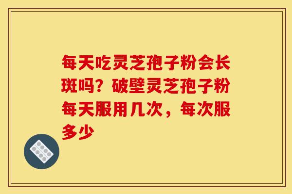 每天吃灵芝孢子粉会长斑吗？破壁灵芝孢子粉每天服用几次，每次服多少