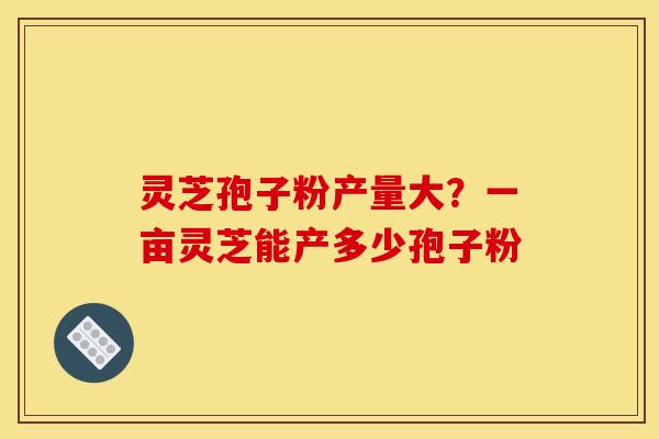 灵芝孢子粉产量大？一亩灵芝能产多少孢子粉