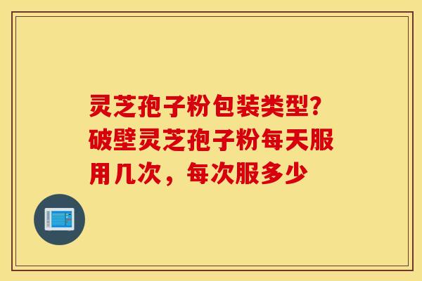 灵芝孢子粉包装类型？破壁灵芝孢子粉每天服用几次，每次服多少