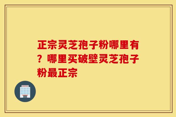 正宗灵芝孢子粉哪里有？哪里买破壁灵芝孢子粉最正宗