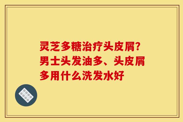 灵芝多糖治疗头皮屑？男士头发油多、头皮屑多用什么洗发水好