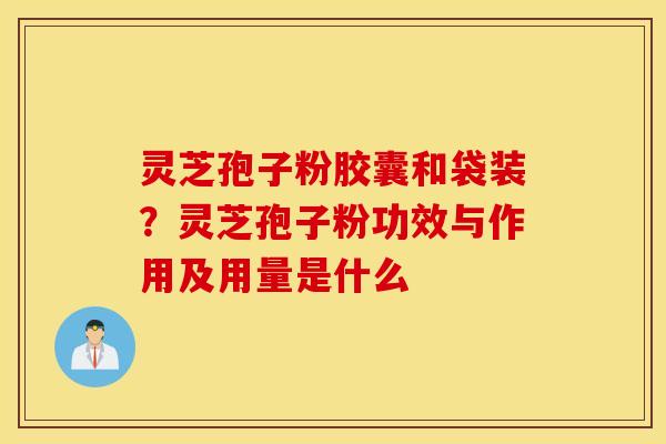 灵芝孢子粉胶囊和袋装？灵芝孢子粉功效与作用及用量是什么