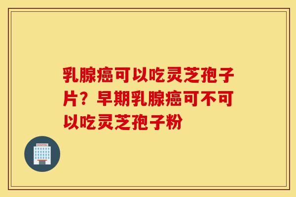 乳腺癌可以吃灵芝孢子片？早期乳腺癌可不可以吃灵芝孢子粉