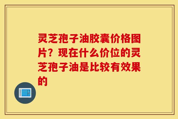 灵芝孢子油胶囊价格图片？现在什么价位的灵芝孢子油是比较有效果的