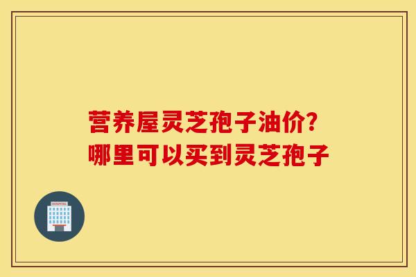 营养屋灵芝孢子油价？哪里可以买到灵芝孢子