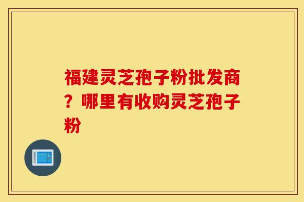 福建灵芝孢子粉批发商？哪里有收购灵芝孢子粉