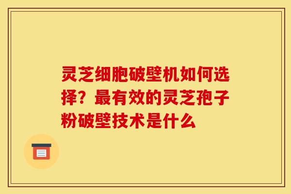灵芝细胞破壁机如何选择？最有效的灵芝孢子粉破壁技术是什么