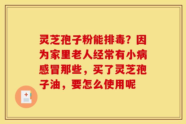灵芝孢子粉能排毒？因为家里老人经常有小病感冒那些，买了灵芝孢子油，要怎么使用呢