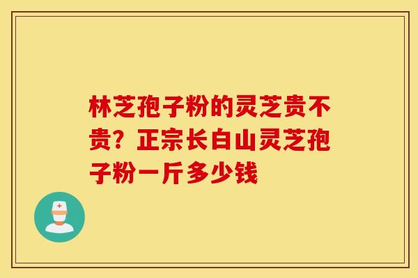 林芝孢子粉的灵芝贵不贵？正宗长白山灵芝孢子粉一斤多少钱
