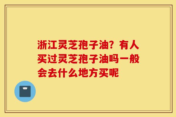 浙江灵芝孢子油？有人买过灵芝孢子油吗一般会去什么地方买呢
