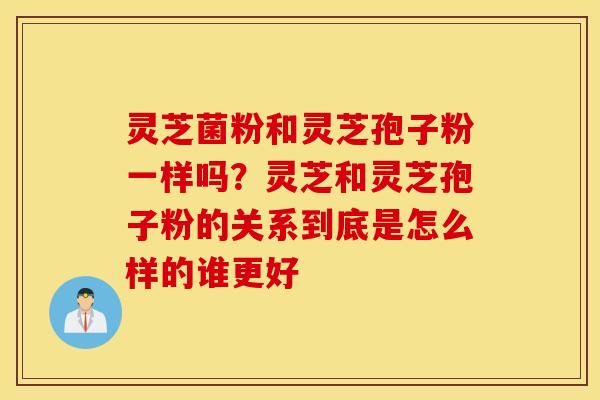 灵芝菌粉和灵芝孢子粉一样吗？灵芝和灵芝孢子粉的关系到底是怎么样的谁更好