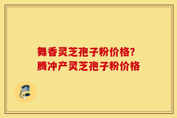 舞香灵芝孢子粉价格？腾冲产灵芝孢子粉价格